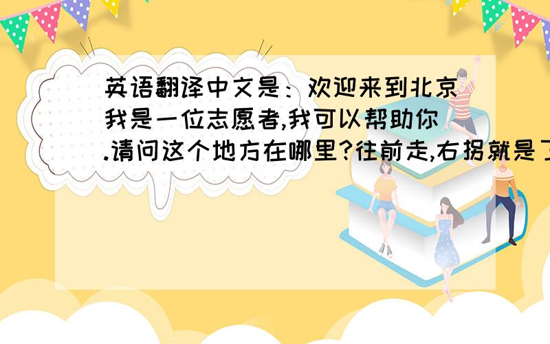 英语翻译中文是：欢迎来到北京我是一位志愿者,我可以帮助你.请问这个地方在哪里?往前走,右拐就是了.不客气祝您中国之旅愉快