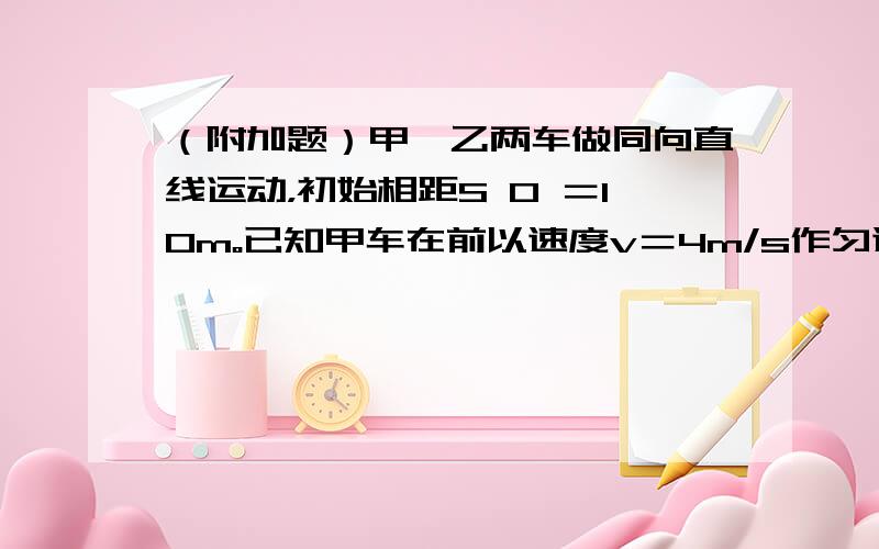 （附加题）甲、乙两车做同向直线运动，初始相距S 0 ＝10m。已知甲车在前以速度v＝4m/s作匀速直线运动，乙车以初速度