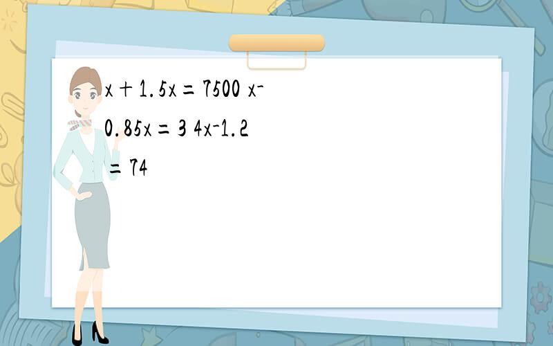 x+1.5x=7500 x-0.85x=3 4x-1.2=74