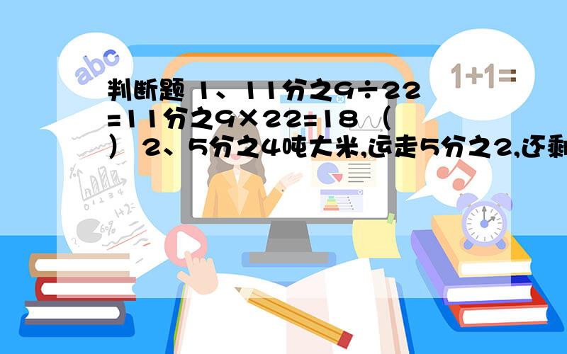 判断题 1、11分之9÷22=11分之9×22=18 （） 2、5分之4吨大米,运走5分之2,还剩5分之3（） 3、A