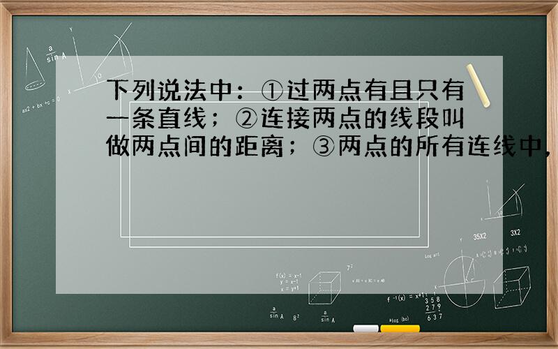 下列说法中：①过两点有且只有一条直线；②连接两点的线段叫做两点间的距离；③两点的所有连线中，线段最短；④线段比直线短一半