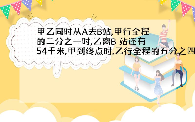 甲乙同时从A去B站,甲行全程的二分之一时,乙离B 站还有54千米,甲到终点时,乙行全程的五分之四AB距多少千米