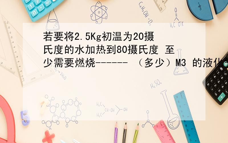 若要将2.5Kg初温为20摄氏度的水加热到80摄氏度 至少需要燃烧------ （多少）M3 的液化气?（液化气的热值是