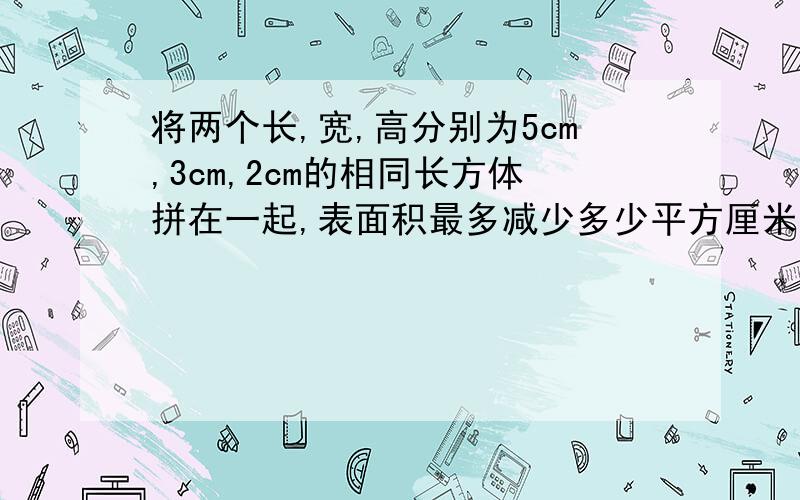 将两个长,宽,高分别为5cm,3cm,2cm的相同长方体拼在一起,表面积最多减少多少平方厘米?最少减少多少平方厘