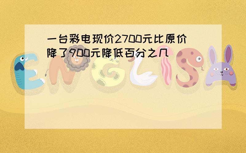 一台彩电现价2700元比原价降了900元降低百分之几