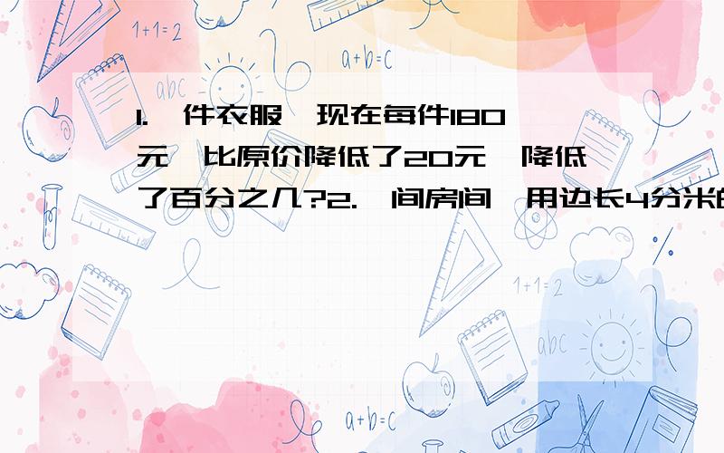 1.一件衣服,现在每件180元,比原价降低了20元,降低了百分之几?2.一间房间,用边长4分米的方砖铺地,需要500块,