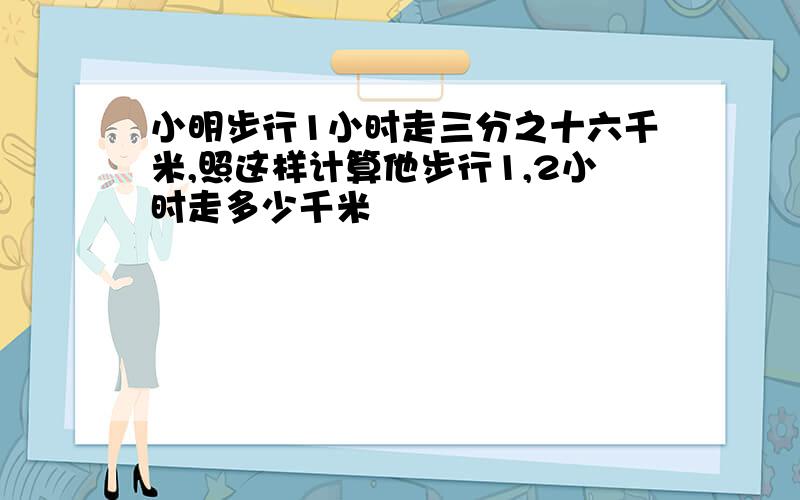 小明步行1小时走三分之十六千米,照这样计算他步行1,2小时走多少千米