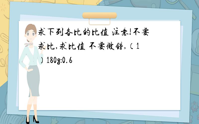 求下列各比的比值 注意!不要求比,求比值 不要做错,（1）180g：0.6