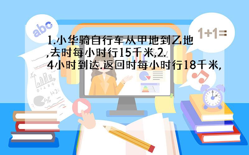 1.小华骑自行车从甲地到乙地,去时每小时行15千米,2.4小时到达.返回时每小时行18千米,