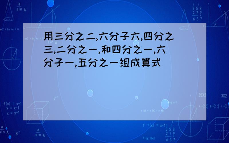 用三分之二,六分子六,四分之三,二分之一,和四分之一,六分子一,五分之一组成算式