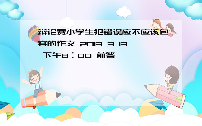 辩论赛小学生犯错误应不应该包容的作文 2013 3 13 下午8：00 前答