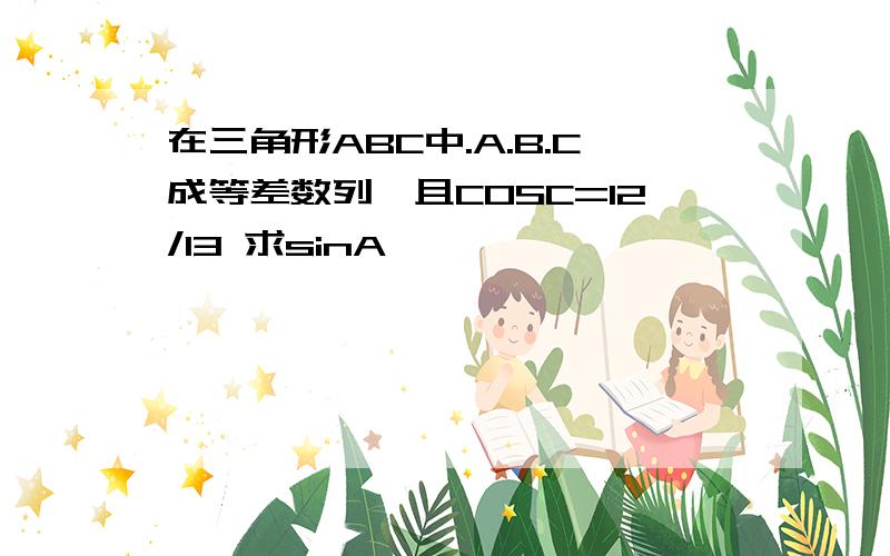 在三角形ABC中.A.B.C成等差数列,且COSC=12/13 求sinA