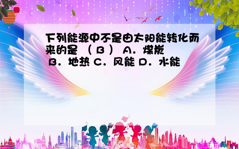 下列能源中不是由太阳能转化而来的是 （ B ） A．煤炭 B．地热 C．风能 D．水能