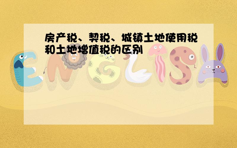 房产税、契税、城镇土地使用税和土地增值税的区别