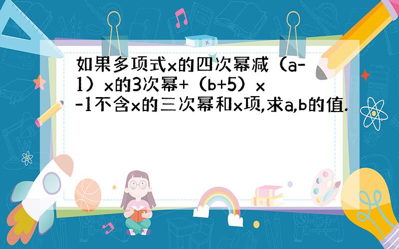 如果多项式x的四次幂减（a-1）x的3次幂+（b+5）x-1不含x的三次幂和x项,求a,b的值.