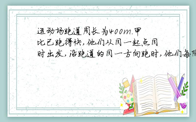 运动场跑道周长为400m.甲比已跑得快,他们从同一起点同时出发,沿跑道的同一方向跑时,他们每隔200s相遇一次；沿跑道的