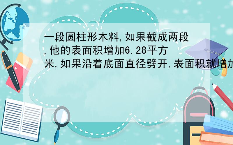 一段圆柱形木料,如果截成两段,他的表面积增加6.28平方米,如果沿着底面直径劈开,表面积就增加40平方米,