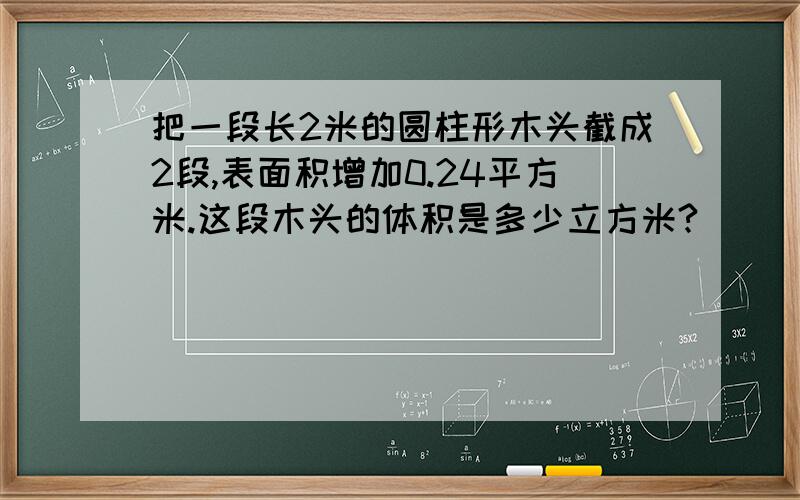 把一段长2米的圆柱形木头截成2段,表面积增加0.24平方米.这段木头的体积是多少立方米?