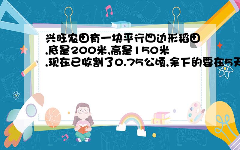 兴旺农田有一块平行四边形稻田,底是200米,高是150米,现在已收割了0.75公顷,余下的要在5天内收割完,平均每