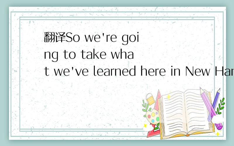 翻译So we're going to take what we've learned here in New Hamp