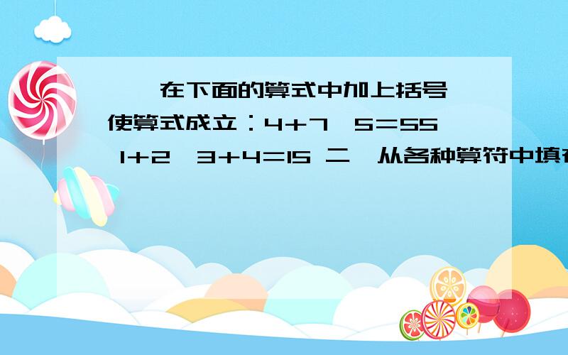 一,在下面的算式中加上括号,使算式成立：4＋7×5＝55 1＋2×3＋4＝15 二,从各种算符中填在合适位置,使成立.5