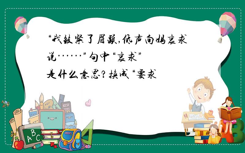 “我皱紧了眉头,低声向妈哀求说······”句中“哀求”是什么意思?换成“要求