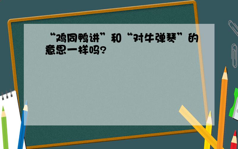 “鸡同鸭讲”和“对牛弹琴”的意思一样吗?