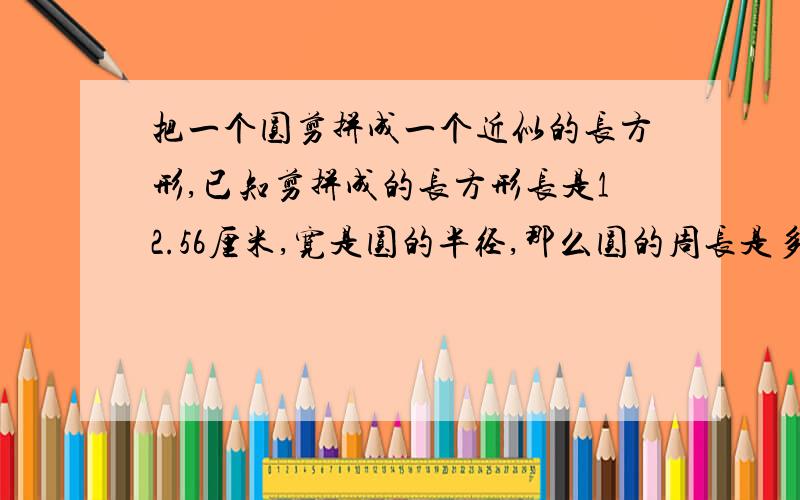 把一个圆剪拼成一个近似的长方形,已知剪拼成的长方形长是12.56厘米,宽是圆的半径,那么圆的周长是多少