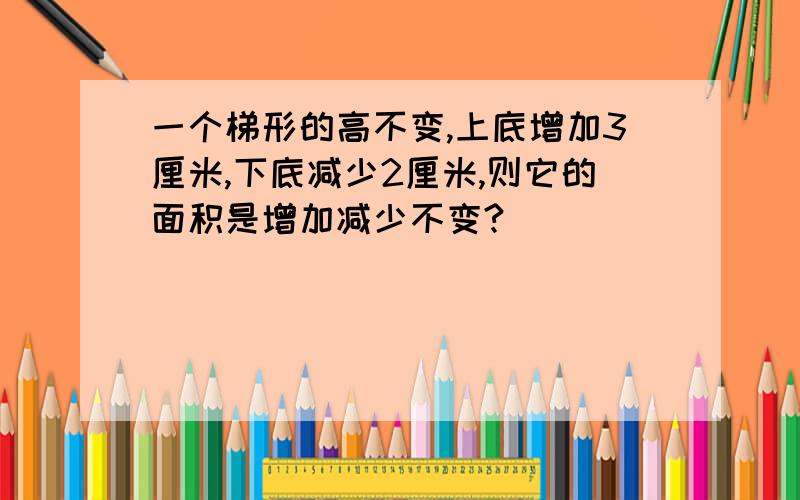 一个梯形的高不变,上底增加3厘米,下底减少2厘米,则它的面积是增加减少不变?