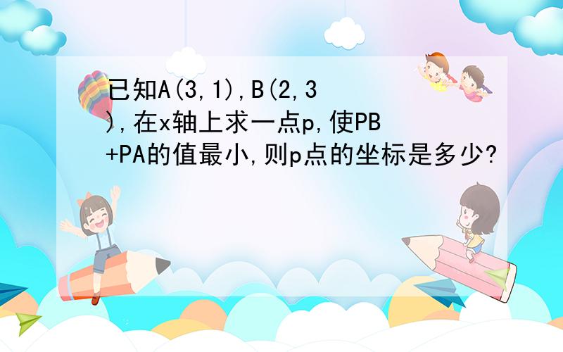 已知A(3,1),B(2,3),在x轴上求一点p,使PB+PA的值最小,则p点的坐标是多少?