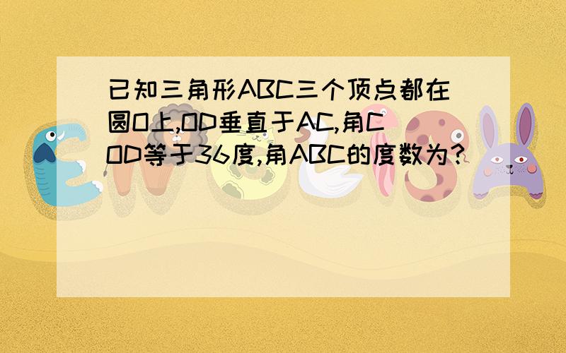 已知三角形ABC三个顶点都在圆O上,OD垂直于AC,角COD等于36度,角ABC的度数为?