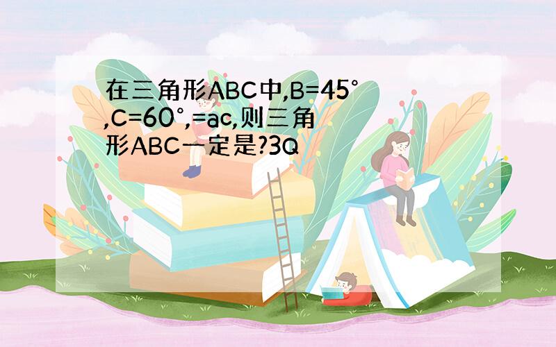 在三角形ABC中,B=45°,C=60°,=ac,则三角形ABC一定是?3Q