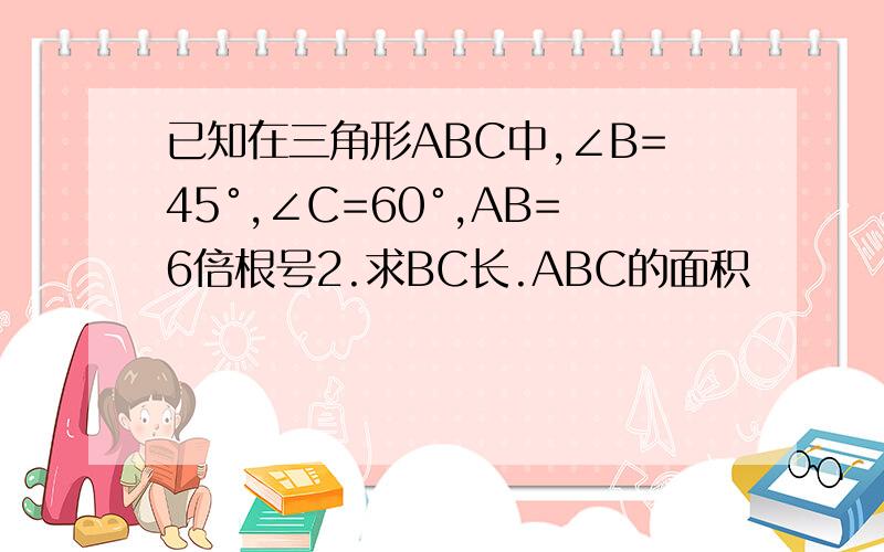 已知在三角形ABC中,∠B=45°,∠C=60°,AB=6倍根号2.求BC长.ABC的面积