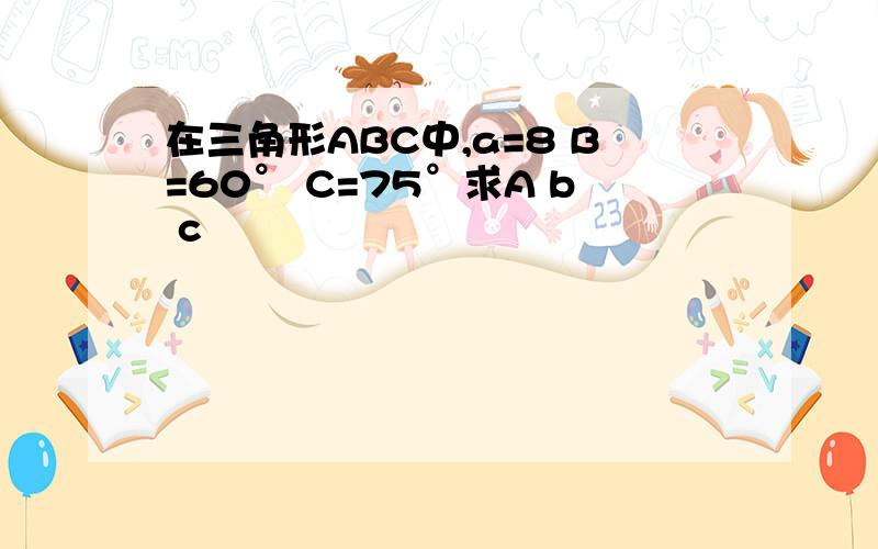 在三角形ABC中,a=8 B=60° C=75°求A b c