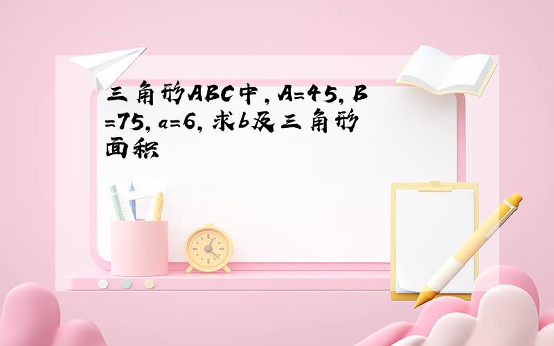 三角形ABC中,A=45,B=75,a=6,求b及三角形面积