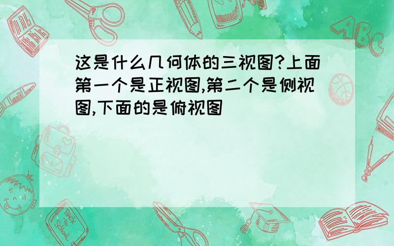 这是什么几何体的三视图?上面第一个是正视图,第二个是侧视图,下面的是俯视图