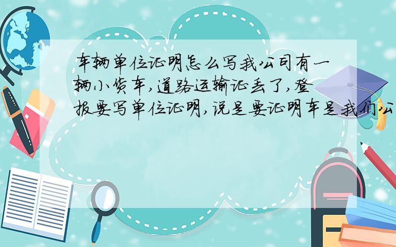 车辆单位证明怎么写我公司有一辆小货车,道路运输证丢了,登报要写单位证明,说是要证明车是我们公司的才能登报,