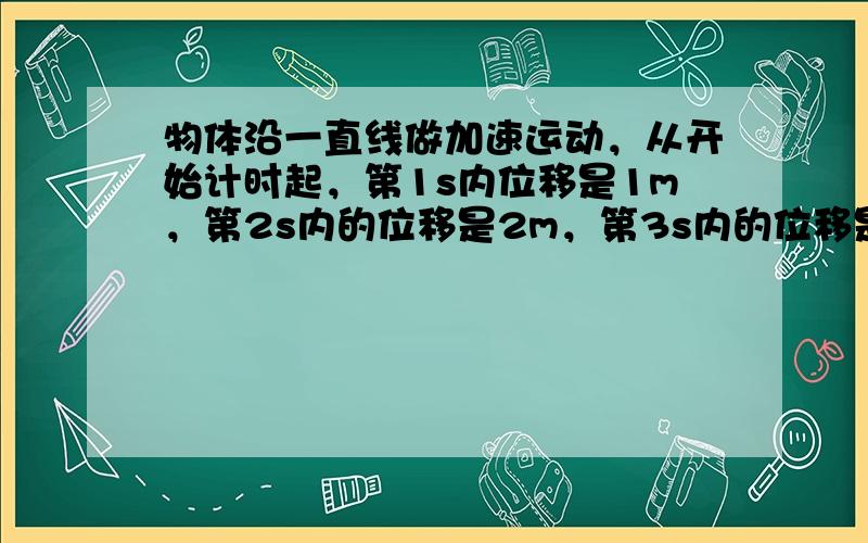 物体沿一直线做加速运动，从开始计时起，第1s内位移是1m，第2s内的位移是2m，第3s内的位移是3m，第4s内位移是4m