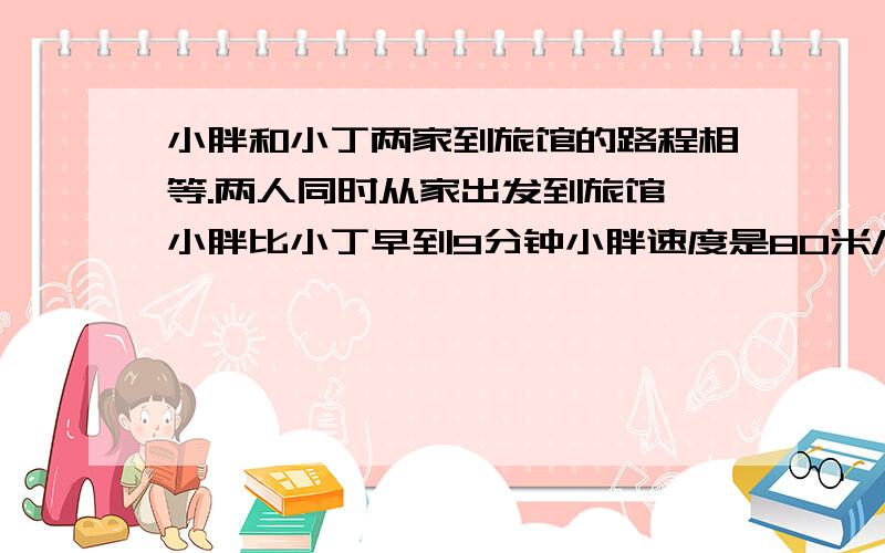 小胖和小丁两家到旅馆的路程相等.两人同时从家出发到旅馆,小胖比小丁早到9分钟小胖速度是80米/分 小丁