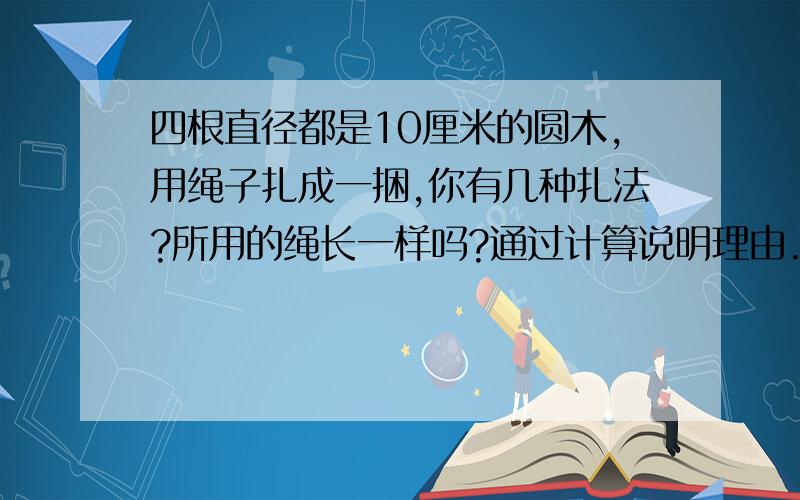 四根直径都是10厘米的圆木,用绳子扎成一捆,你有几种扎法?所用的绳长一样吗?通过计算说明理由.