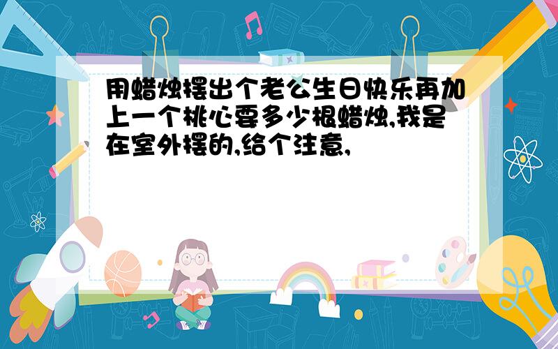 用蜡烛摆出个老公生日快乐再加上一个桃心要多少根蜡烛,我是在室外摆的,给个注意,