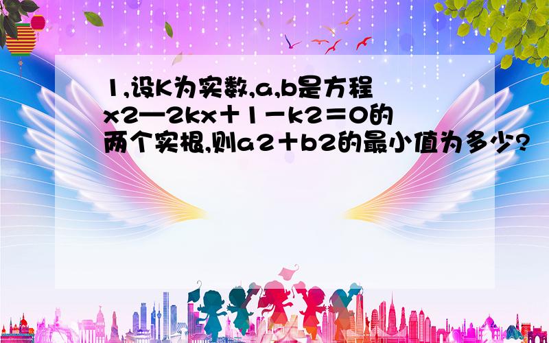 1,设K为实数,a,b是方程x2—2kx＋1－k2＝0的两个实根,则a2＋b2的最小值为多少?