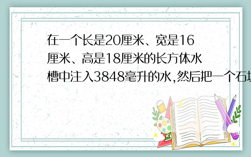 在一个长是20厘米、宽是16厘米、高是18厘米的长方体水槽中注入3848毫升的水,然后把一个石块全