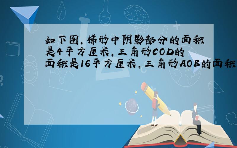 如下图,梯形中阴影部分的面积是4平方厘米,三角形COD的面积是16平方厘米,三角形AOB的面积是1平方厘米,求梯形ABC