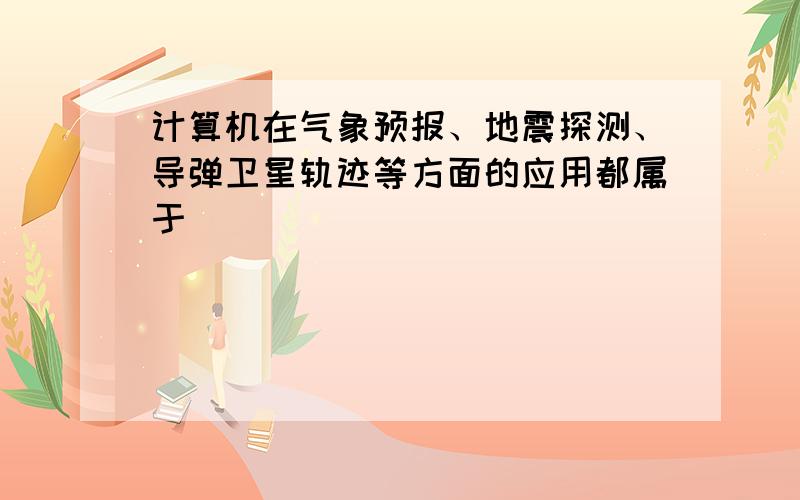 计算机在气象预报、地震探测、导弹卫星轨迹等方面的应用都属于