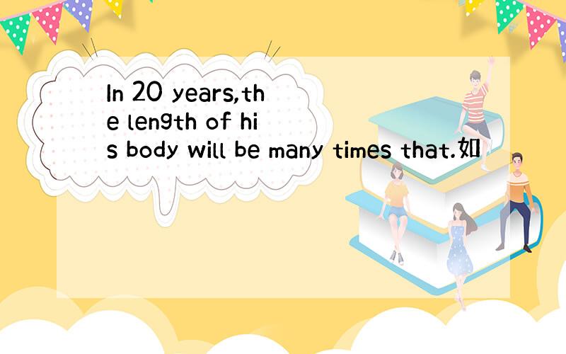 In 20 years,the length of his body will be many times that.如