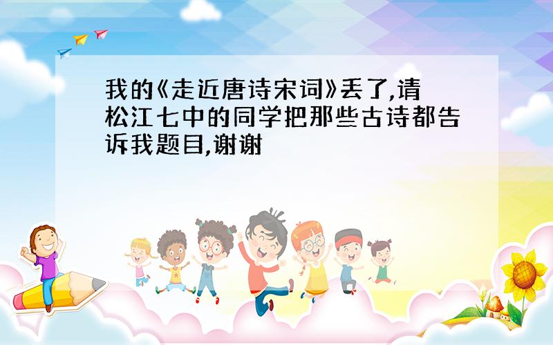 我的《走近唐诗宋词》丢了,请松江七中的同学把那些古诗都告诉我题目,谢谢