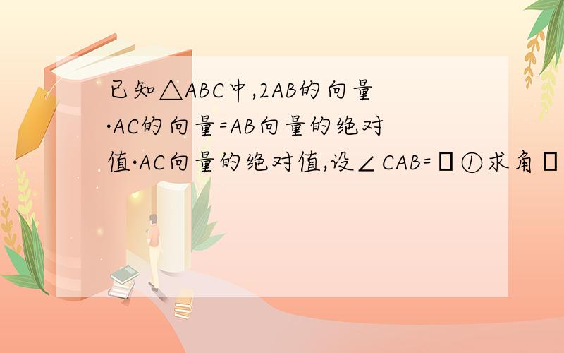 已知△ABC中,2AB的向量·AC的向量=AB向量的绝对值·AC向量的绝对值,设∠CAB=α①求角α的值