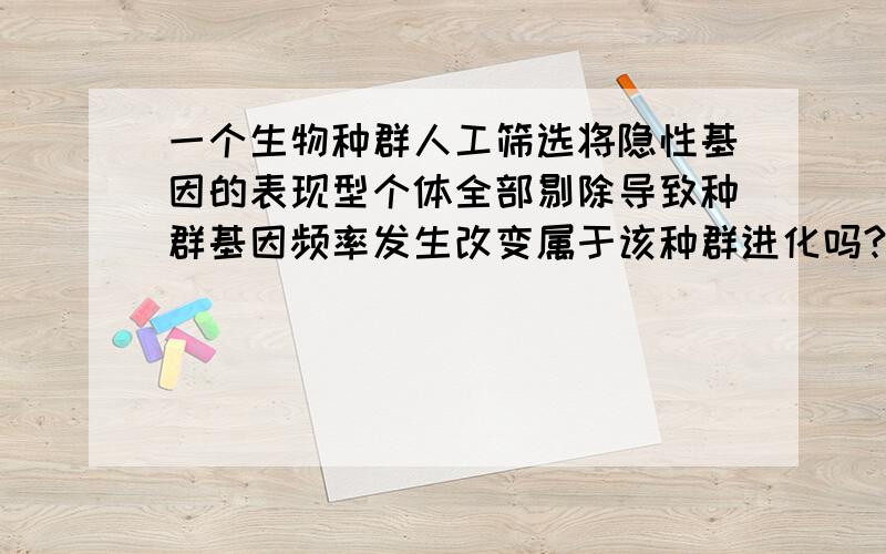 一个生物种群人工筛选将隐性基因的表现型个体全部剔除导致种群基因频率发生改变属于该种群进化吗?