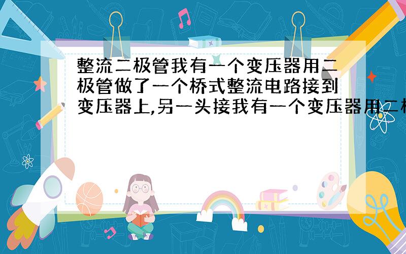 整流二极管我有一个变压器用二极管做了一个桥式整流电路接到变压器上,另一头接我有一个变压器用二极管做了一个桥式整流电路接到